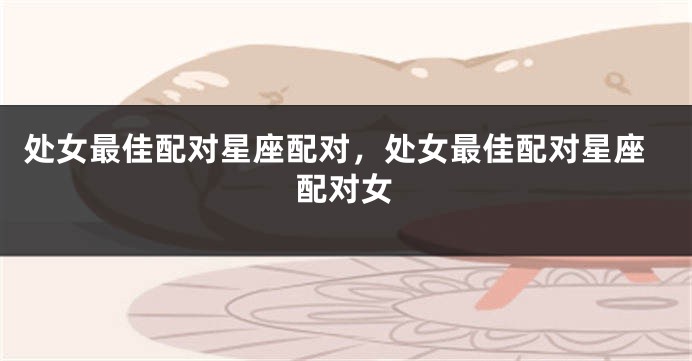 处女最佳配对星座配对，处女最佳配对星座配对女