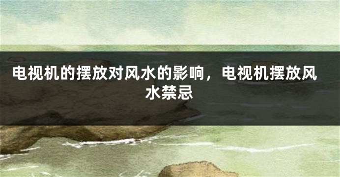 电视机的摆放对风水的影响，电视机摆放风水禁忌