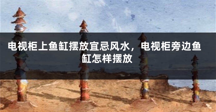 电视柜上鱼缸摆放宜忌风水，电视柜旁边鱼缸怎样摆放