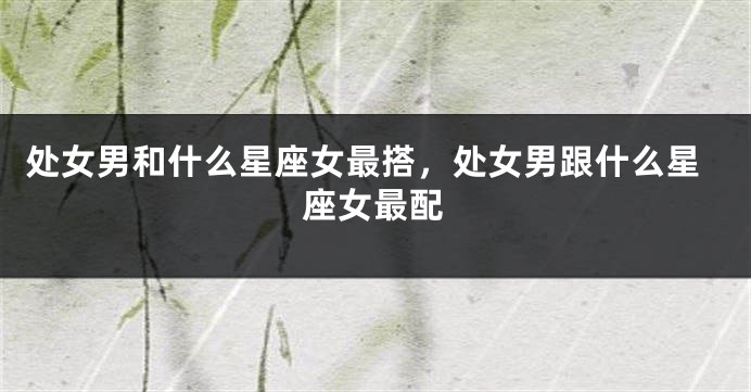处女男和什么星座女最搭，处女男跟什么星座女最配