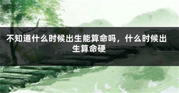 不知道什么时候出生能算命吗，什么时候出生算命硬