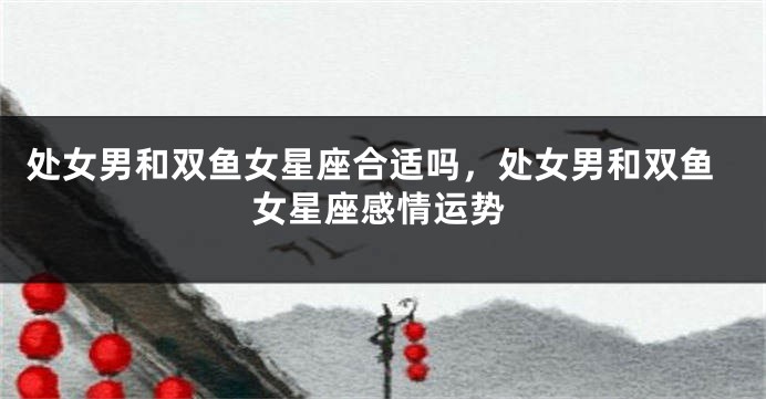 处女男和双鱼女星座合适吗，处女男和双鱼女星座感情运势