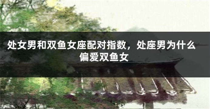 处女男和双鱼女座配对指数，处座男为什么偏爱双鱼女
