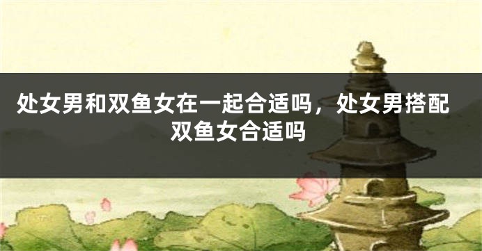 处女男和双鱼女在一起合适吗，处女男搭配双鱼女合适吗