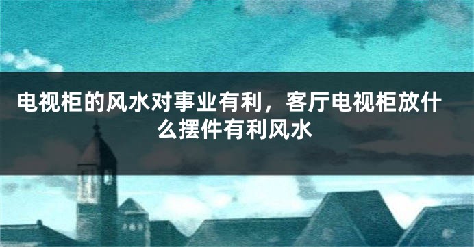 电视柜的风水对事业有利，客厅电视柜放什么摆件有利风水