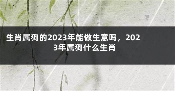 生肖属狗的2023年能做生意吗，2023年属狗什么生肖