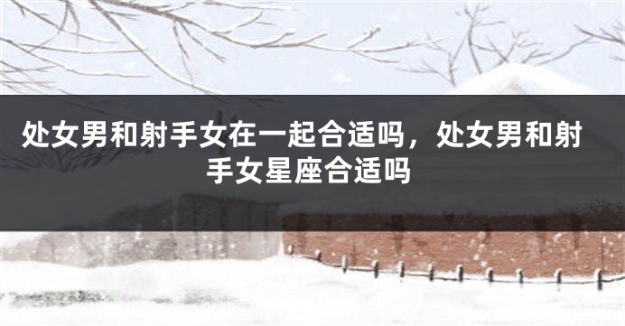 处女男和射手女在一起合适吗，处女男和射手女星座合适吗