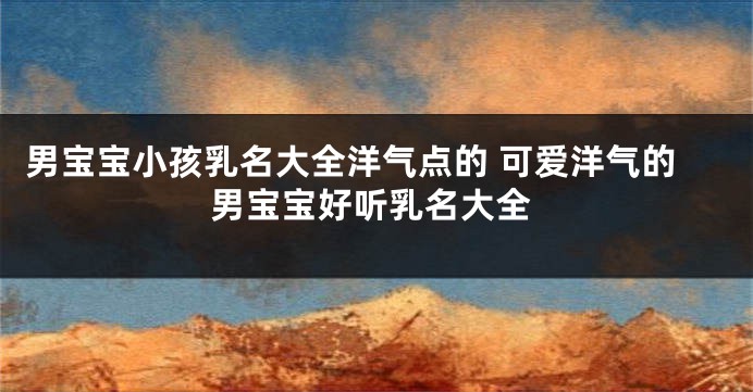 男宝宝小孩乳名大全洋气点的 可爱洋气的男宝宝好听乳名大全