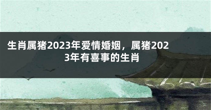生肖属猪2023年爱情婚姻，属猪2023年有喜事的生肖