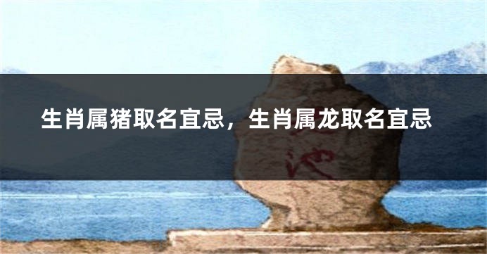 生肖属猪取名宜忌，生肖属龙取名宜忌