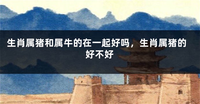 生肖属猪和属牛的在一起好吗，生肖属猪的好不好