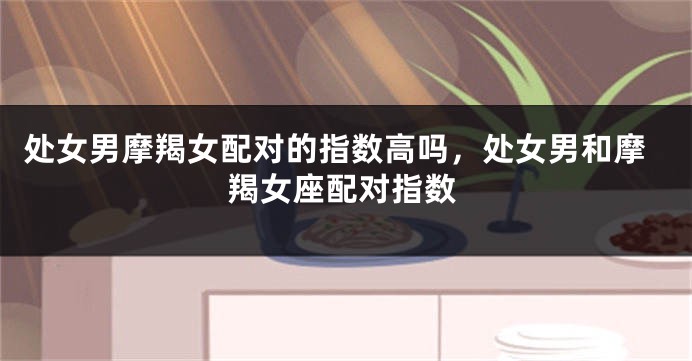 处女男摩羯女配对的指数高吗，处女男和摩羯女座配对指数