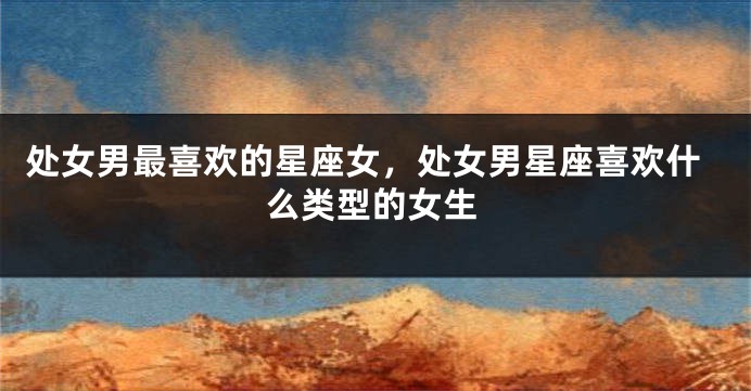 处女男最喜欢的星座女，处女男星座喜欢什么类型的女生