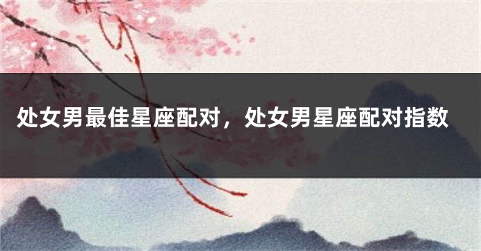 处女男最佳星座配对，处女男星座配对指数