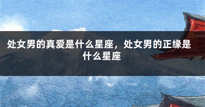 处女男的真爱是什么星座，处女男的正缘是什么星座