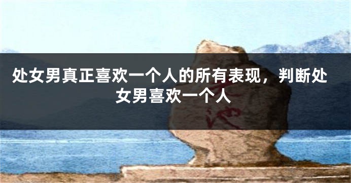 处女男真正喜欢一个人的所有表现，判断处女男喜欢一个人