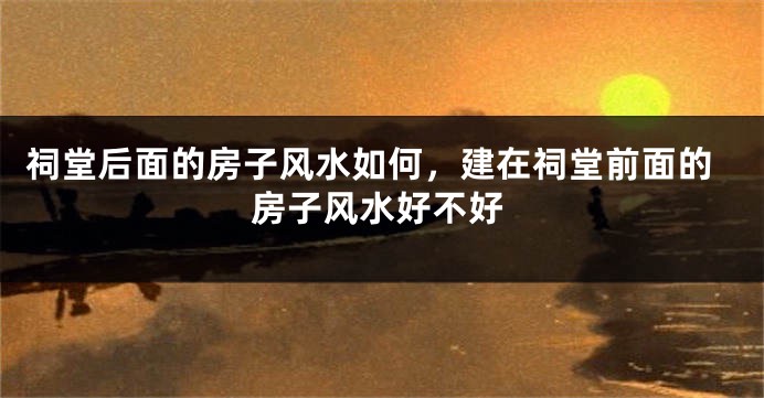 祠堂后面的房子风水如何，建在祠堂前面的房子风水好不好