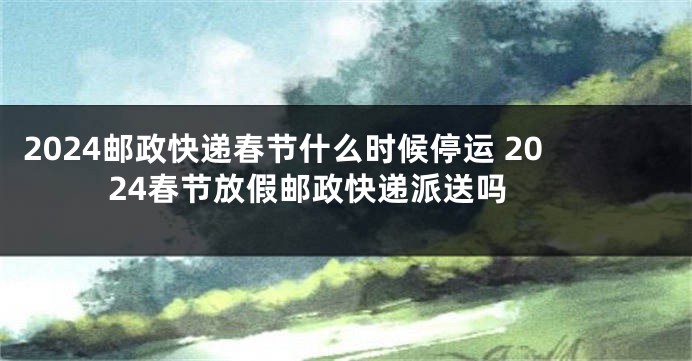 2024邮政快递春节什么时候停运 2024春节放假邮政快递派送吗 