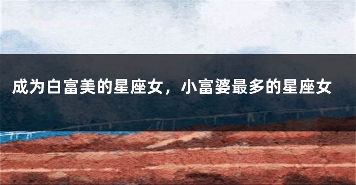 成为白富美的星座女，小富婆最多的星座女