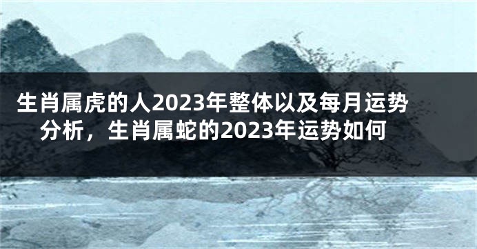 生肖属虎的人2023年整体以及每月运势分析，生肖属蛇的2023年运势如何