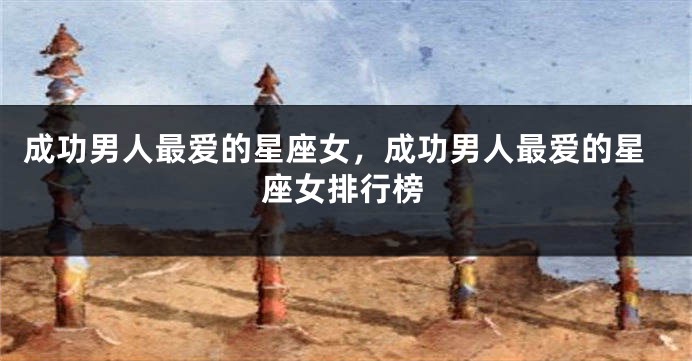 成功男人最爱的星座女，成功男人最爱的星座女排行榜