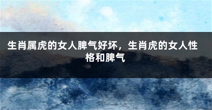 生肖属虎的女人脾气好坏，生肖虎的女人性格和脾气