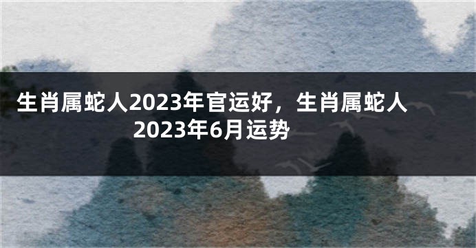 生肖属蛇人2023年官运好，生肖属蛇人2023年6月运势