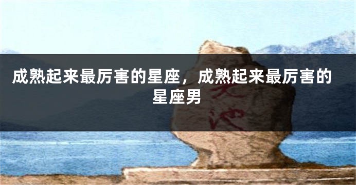 成熟起来最厉害的星座，成熟起来最厉害的星座男