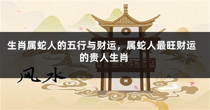 生肖属蛇人的五行与财运，属蛇人最旺财运的贵人生肖