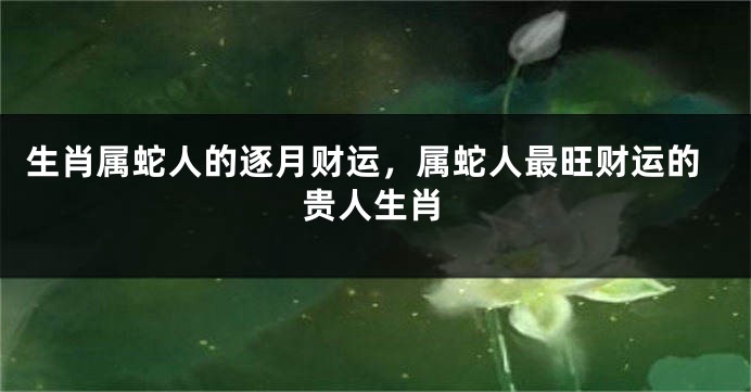生肖属蛇人的逐月财运，属蛇人最旺财运的贵人生肖