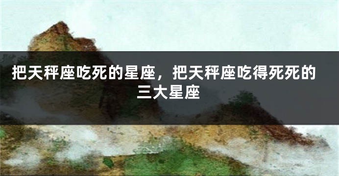 把天秤座吃死的星座，把天秤座吃得死死的三大星座