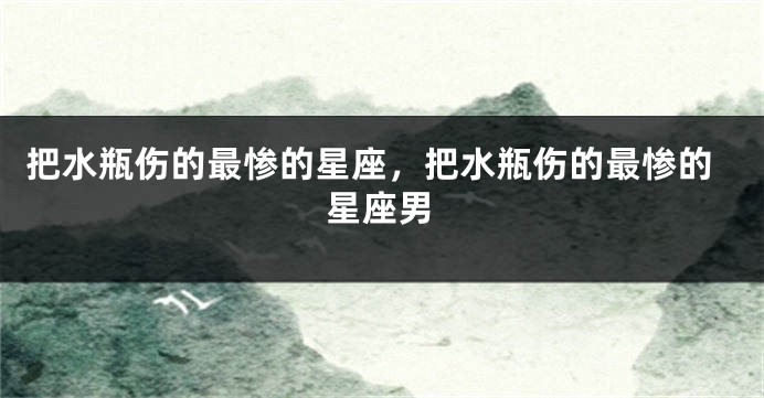 把水瓶伤的最惨的星座，把水瓶伤的最惨的星座男