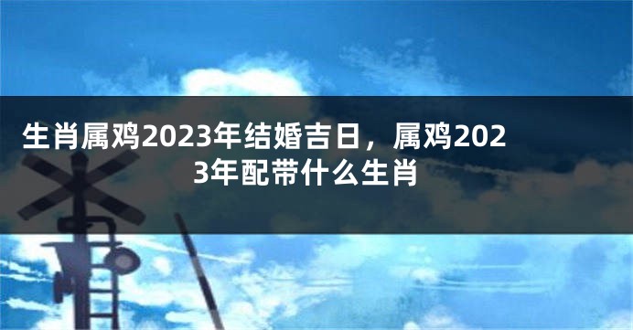 生肖属鸡2023年结婚吉日，属鸡2023年配带什么生肖