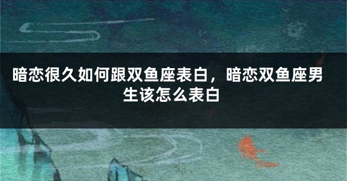 暗恋很久如何跟双鱼座表白，暗恋双鱼座男生该怎么表白