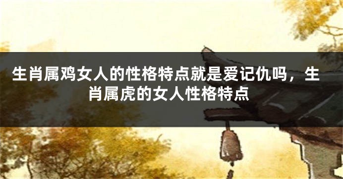 生肖属鸡女人的性格特点就是爱记仇吗，生肖属虎的女人性格特点