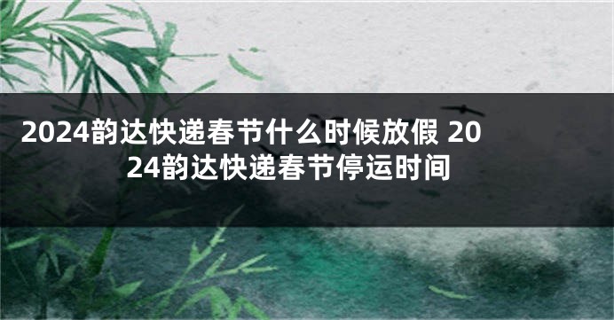 2024韵达快递春节什么时候放假 2024韵达快递春节停运时间