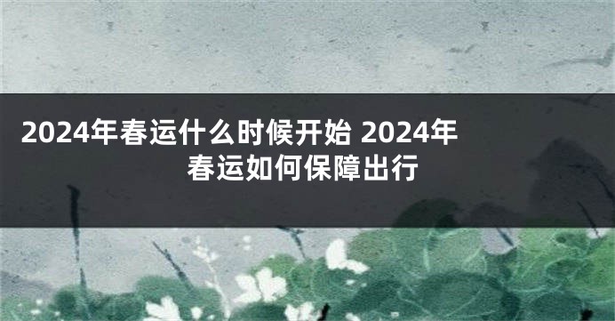 2024年春运什么时候开始 2024年春运如何保障出行