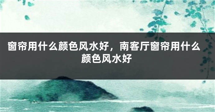 窗帘用什么颜色风水好，南客厅窗帘用什么颜色风水好