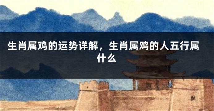 生肖属鸡的运势详解，生肖属鸡的人五行属什么