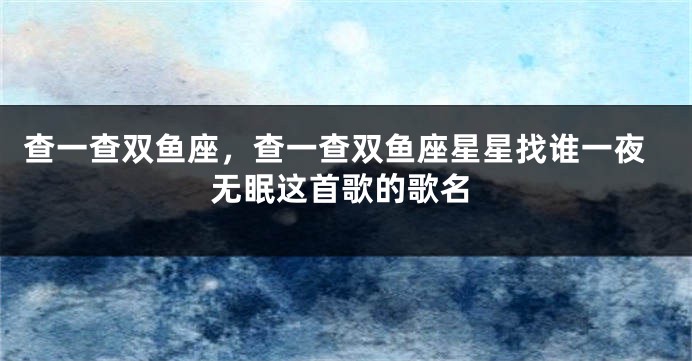 查一查双鱼座，查一查双鱼座星星找谁一夜无眠这首歌的歌名
