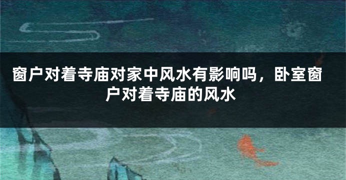 窗户对着寺庙对家中风水有影响吗，卧室窗户对着寺庙的风水