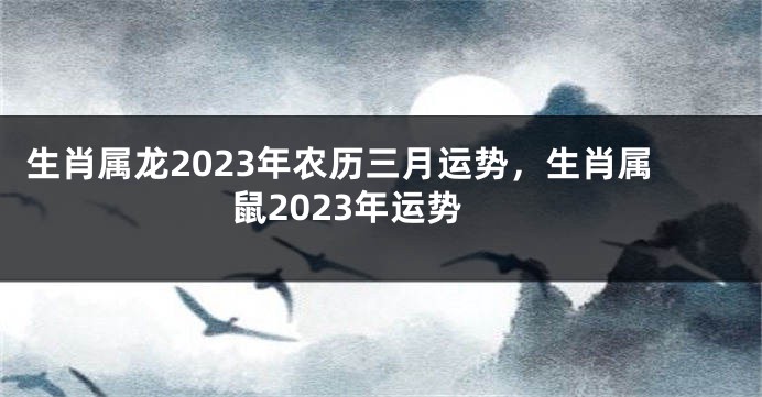 生肖属龙2023年农历三月运势，生肖属鼠2023年运势