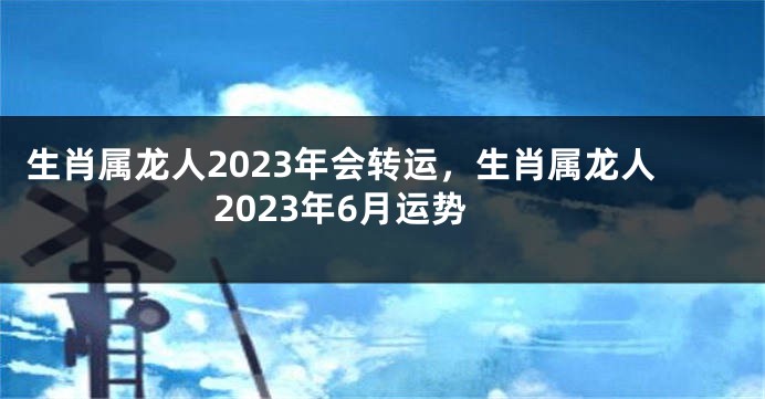 生肖属龙人2023年会转运，生肖属龙人2023年6月运势