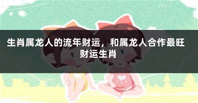 生肖属龙人的流年财运，和属龙人合作最旺财运生肖