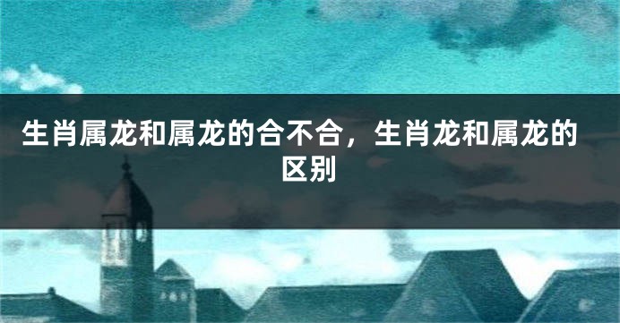 生肖属龙和属龙的合不合，生肖龙和属龙的区别