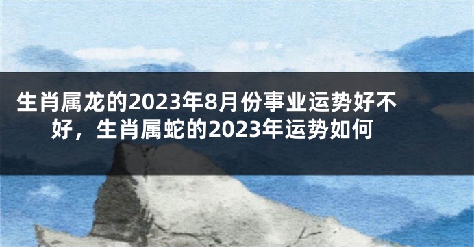 生肖属龙的2023年8月份事业运势好不好，生肖属蛇的2023年运势如何