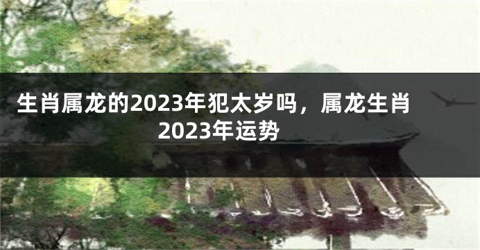 生肖属龙的2023年犯太岁吗，属龙生肖2023年运势