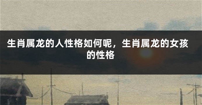 生肖属龙的人性格如何呢，生肖属龙的女孩的性格