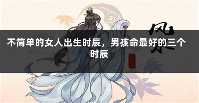 不简单的女人出生时辰，男孩命最好的三个时辰
