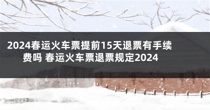 2024春运火车票提前15天退票有手续费吗 春运火车票退票规定2024